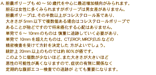  A. �_�X�|���[�v��40�`50�Α�𒆐S�ɍŋߑ����X�����݂��܂��B
�_�΂͏����ɑ����݂��܂����|���[�v�͒j����������܂���B
�_�X�|���[�v�́A���̔����ȏオ�R���X�e���[���n�ł���A
�傫����5mm�ȉ��ŕ�������ꍇ�̓R���X�e���[���|���[�v��
���邱�Ƃ��w�ǂł��̂ŏ�����������S�z�͂���܂���B
�P����6�`10mm�̂��̂� �T�d�ɒǐՂ��Ă����K�v������A
�P����10mm�𒴂������̂́A CT,ERCP�AMRCP,EUS�Ȃǂ�
�����������󂯂ĕ��j�����肵�� �����悢�ł��傤�B
���v��20mm�ȏ�̂��̂ł͖�80�������ł��B 
���̂悤�Ɍ������Ȃ��قǁA�܂��傫�����傫���ق�
�����̉\���������Ȃ�܂��̂ŁA�Ǐ�̗L���Ɋ֌W�Ȃ�
����I�ȕ����G�R�[�����ł̒ǐՂ� �ƂĂ��d�v�ɂȂ�܂��B 