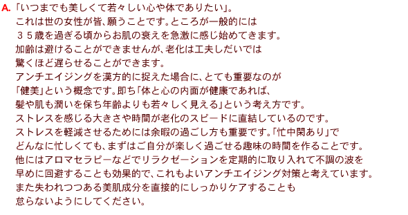 
A�@�u���܂ł��������Ď�X�����S��̂ł��肽���v�B
����͐��̏������F�A�肤���Ƃł��B�Ƃ��낪��ʓI�ɂ�
�R�T�΂��߂��鍠���炨���̐������}���Ɋ����n�߂Ă��܂��B
����͔����邱�Ƃ��ł��܂��񂪁A�V���͍H�v�������ł�
�����قǒx�点�邱�Ƃ��ł��܂��B
�A���`�G�C�W���O�������I�ɑ������ꍇ�ɁA�ƂĂ��d�v�Ȃ̂�
�u�����v�Ƃ����T�O�ł��B�����u�̂ƐS�̓��ʂ����N�ł���΁A
���┧��������ۂ��N�������X����������v�Ƃ����l�����ł��B
�X�g���X��������傫���⎞�Ԃ��V���̃X�s�[�h�ɒ������Ă���̂ł��B
�X�g���X���y�������邽�߂ɂ͗]�ɂ̉߂��������d�v�ł��B�u�Z���Ղ���v��
�ǂ�ȂɖZ�����Ă��A�܂��͂��������y�����߂������̎��Ԃ���邱�Ƃł��B
���ɂ̓A���}�Z���s�[�ȂǂŃ����N�[�[�V���������I�Ɏ�����ĕs���̔g��
���߂ɉ�����邱�Ƃ����ʓI�ŁA������悢�A���`�G�C�W���O�΍�ƍl���Ă��܂��B
�܂�����������������𒼐ړI�ɂ�������P�A���邱�Ƃ�
�ӂ�Ȃ��悤�ɂ��Ă��������B 