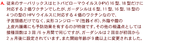 
A�@�]���̃T�[�o���b�N�X�̓q�g�p�s���[�}�E�C���X�iHPV�j16�^�A18�^������
�Ή�����2�����N�`���ł������A�K�[�_�V����6�^�A11�^�A16�^�A18�^��
4�̌^��HPV�E�C���X�ɑΉ�����4���̃��N�`���Ȃ̂ŁA
�q�{��������łȂ��A��`�R���W���[�}�i����C�{�j�A�O�A���S��
������ᇂɂ��\�h���ʂ�L����̂������ł��B���̑��̑���_�Ƃ��Ă�
�ڎ�񐔂�3��/6�����Ԃœ����ł����A�K�[�_�V����2��ڂ����񂩂�
2������ɐݒ肳��Ă��܂��B�܂��J�n�N��X�Έȏ�ɕύX����܂����B 